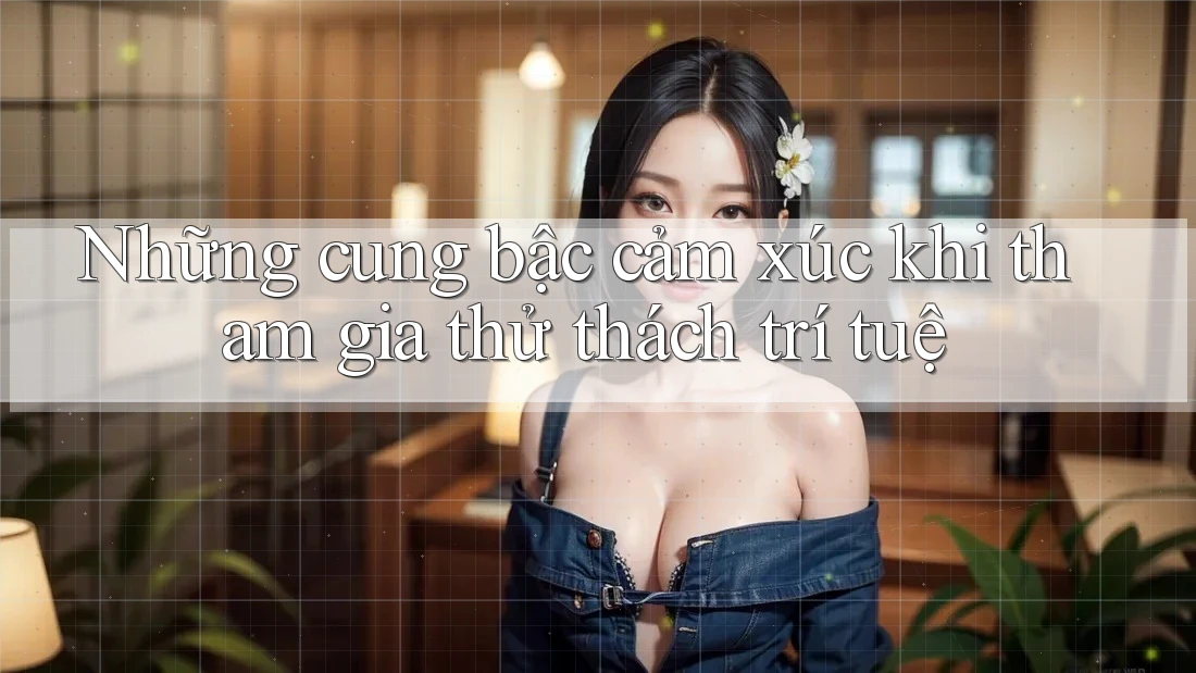 Những cung bậc cảm xúc khi tham gia thử thách trí tuệ