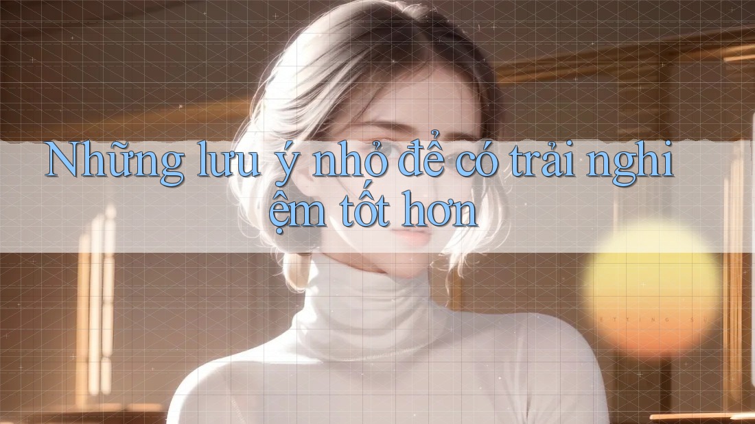 Những lưu ý nhỏ để có trải nghiệm tốt hơn: Những lưu ý nhỏ để có trải nghiệm tốt hơn: