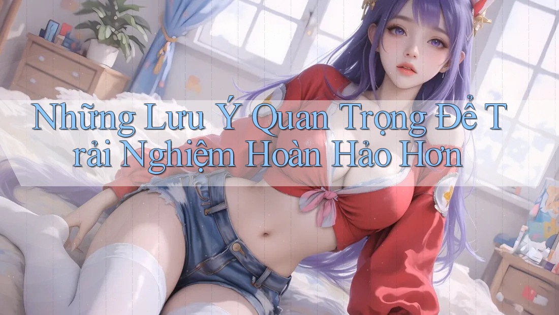 Những Lưu Ý Quan Trọng Để Trải Nghiệm Hoàn Hảo Hơn