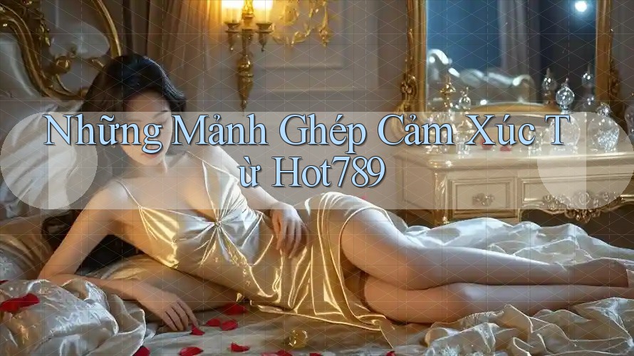 Những Mảnh Ghép Cảm Xúc Từ Hot789 Những Mảnh Ghép Cảm Xúc Từ Hot789