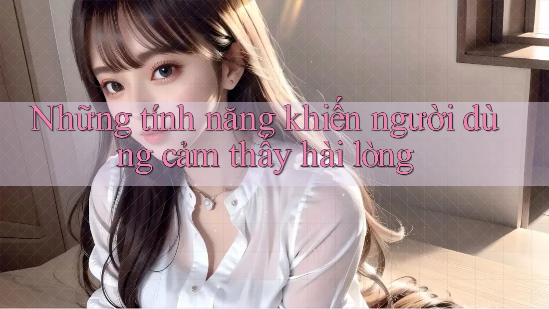 Những tính năng khiến người dùng cảm thấy hài lòng