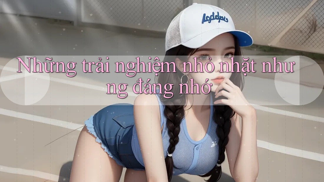 Những trải nghiệm nhỏ nhặt nhưng đáng nhớ