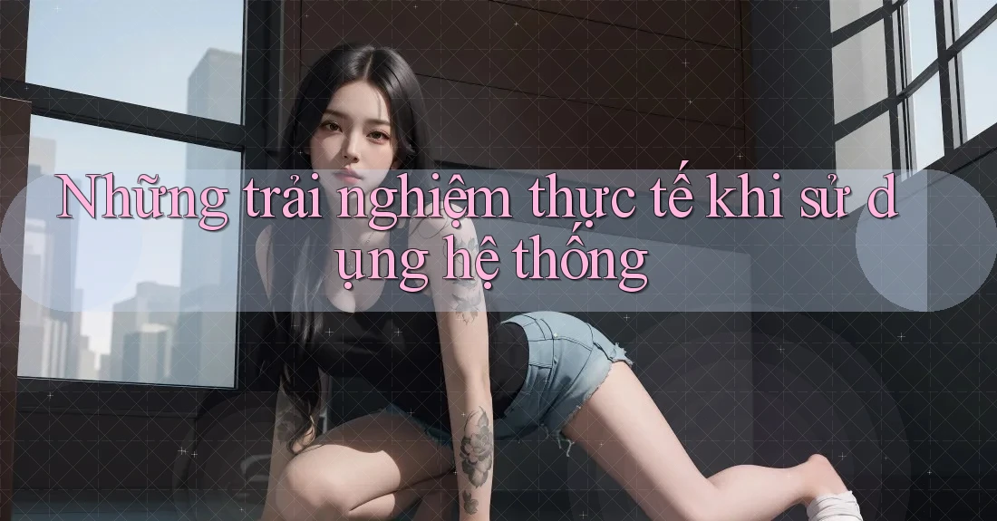 Những trải nghiệm thực tế khi sử dụng hệ thống