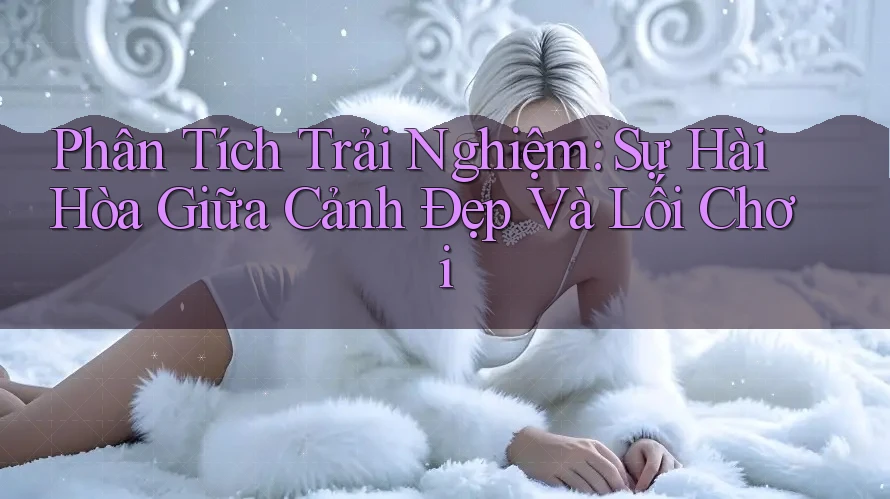 Phân Tích Trải Nghiệm: Sự Hài Hòa Giữa Cảnh Đẹp Và Lối Chơi Phân Tích Trải Nghiệm: Sự Hài Hòa Giữa Cảnh Đẹp Và Lối Chơi