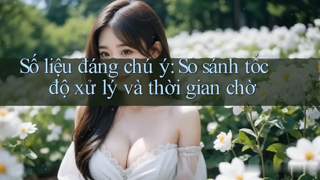 Số liệu đáng chú ý: So sánh tốc độ xử lý và thời gian chờ Số liệu đáng chú ý: So sánh tốc độ xử lý và thời gian chờ