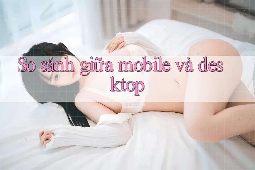 So sánh giữa mobile và desktop So sánh giữa mobile và desktop