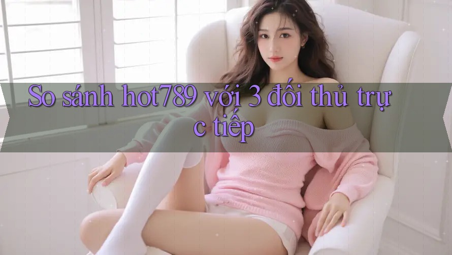 So sánh hot789 với 3 đối thủ trực tiếp So sánh hot789 với 3 đối thủ trực tiếp