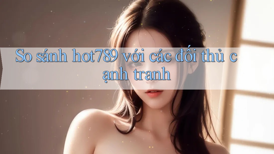 So sánh hot789 với các đối thủ cạnh tranh
