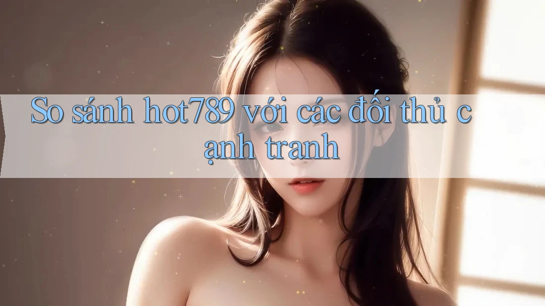 So sánh hot789 với các đối thủ cạnh tranh
