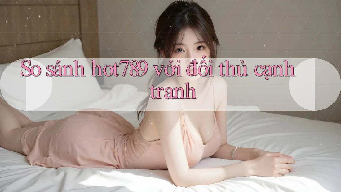 So sánh hot789 với đối thủ cạnh tranh