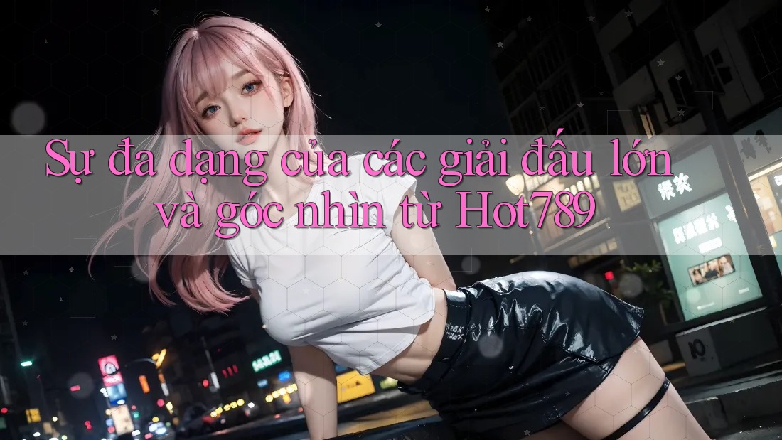 Sự đa dạng của các giải đấu lớn và góc nhìn từ Hot789 Sự đa dạng của các giải đấu lớn và góc nhìn từ Hot789