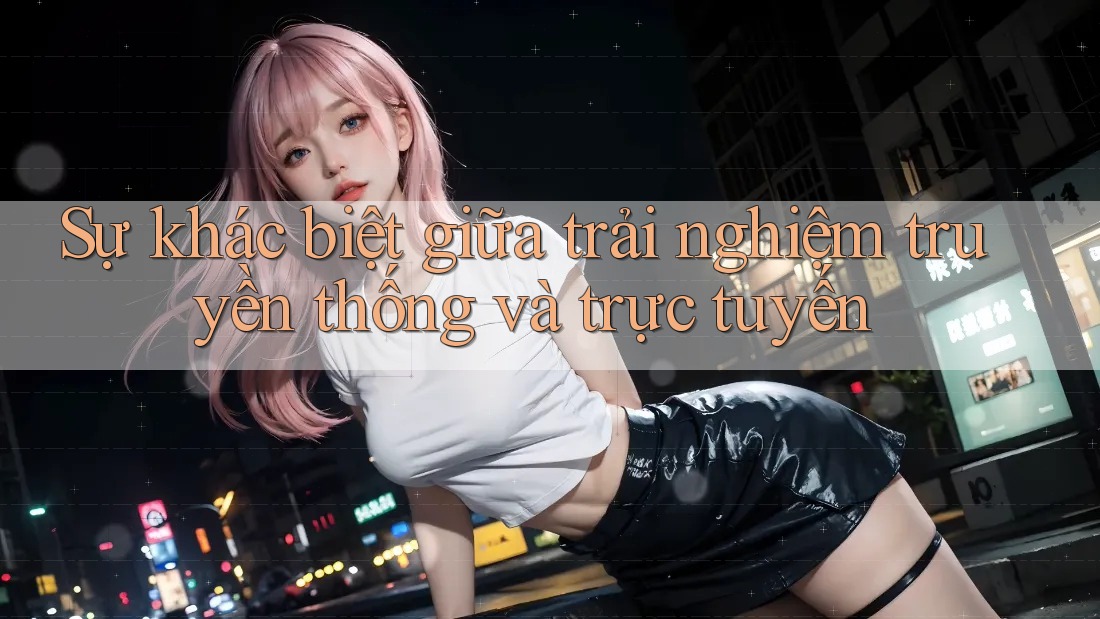 Sự khác biệt giữa trải nghiệm truyền thống và trực tuyến
