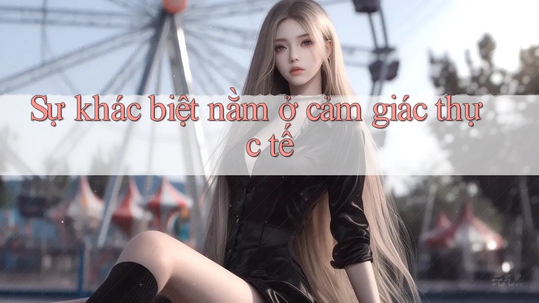 Sự khác biệt nằm ở cảm giác thực tế Sự khác biệt nằm ở cảm giác thực tế