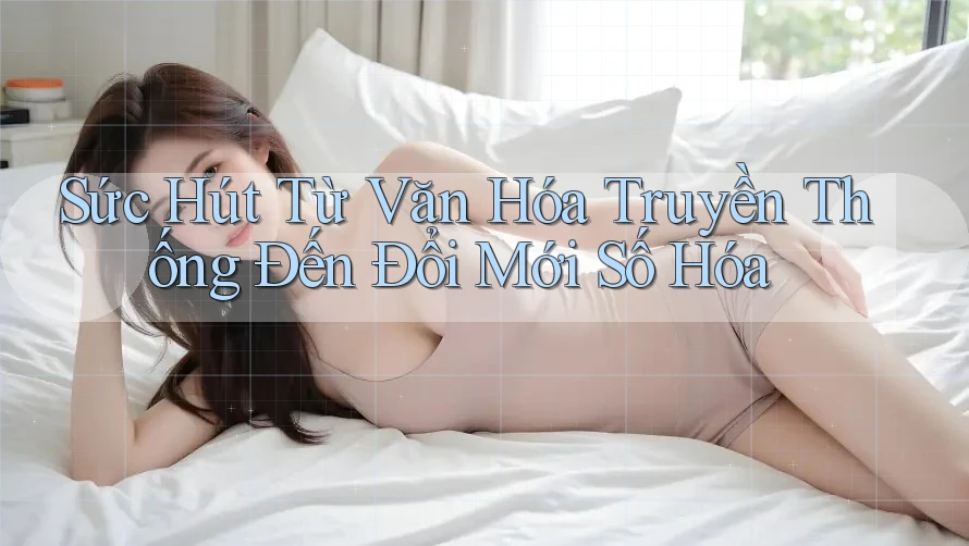 Sức Hút Từ Văn Hóa Truyền Thống Đến Đổi Mới Số Hóa Sức Hút Từ Văn Hóa Truyền Thống Đến Đổi Mới Số Hóa