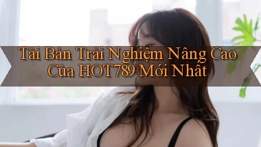 tải bản trải nghiệm nâng cao của hot789 mới nhất