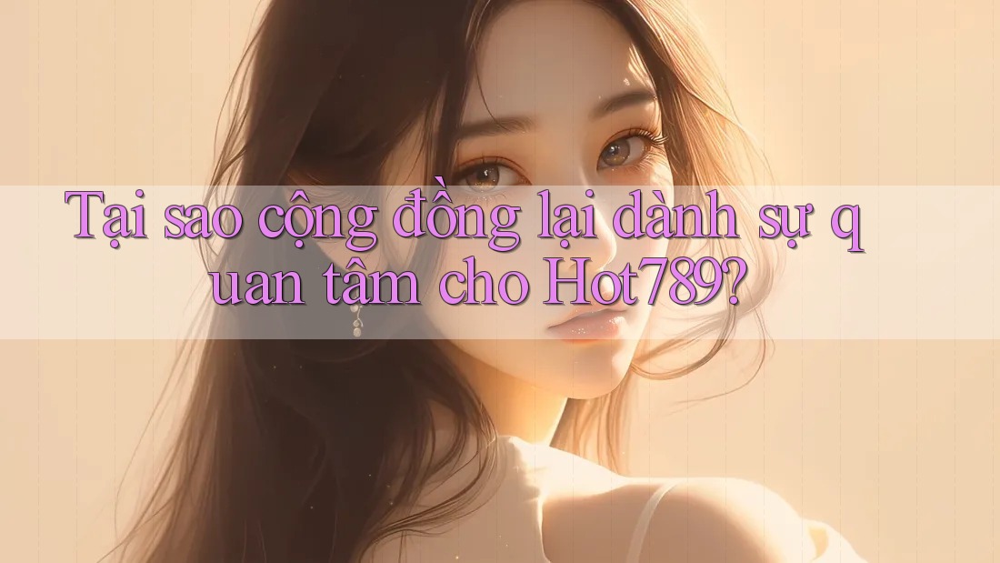 Tại sao cộng đồng lại dành sự quan tâm cho Hot789?