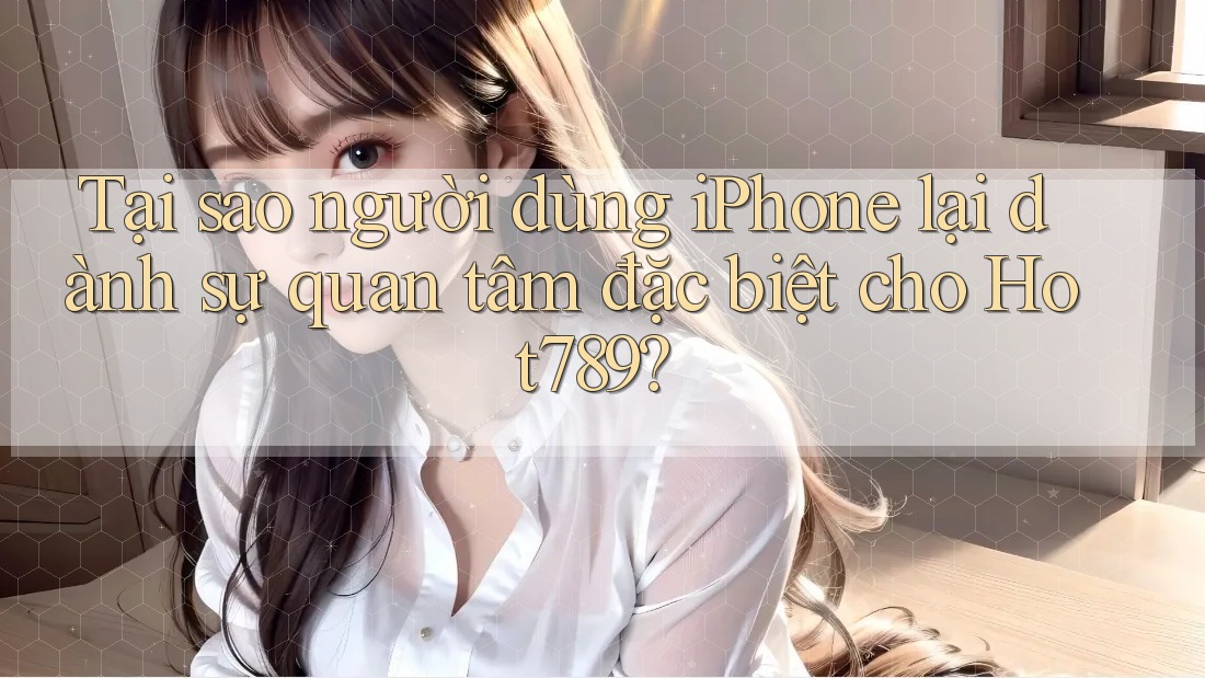 Tại sao người dùng iPhone lại dành sự quan tâm đặc biệt cho Hot789?