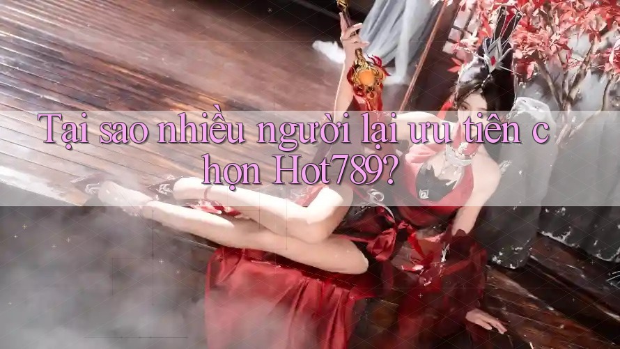 Tại sao nhiều người lại ưu tiên chọn Hot789?