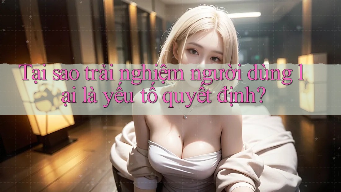 Tại sao trải nghiệm người dùng lại là yếu tố quyết định? Tại sao trải nghiệm người dùng lại là yếu tố quyết định?