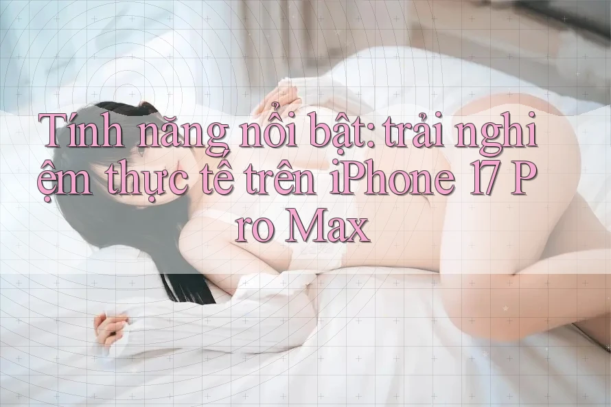 Tính năng nổi bật: trải nghiệm thực tế trên iPhone 17 Pro Max Tính năng nổi bật: trải nghiệm thực tế trên iPhone 17 Pro Max