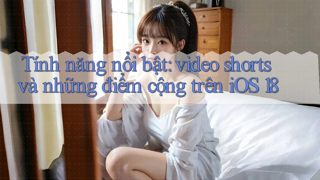 Tính năng nổi bật: video shorts và những điểm cộng trên iOS 18