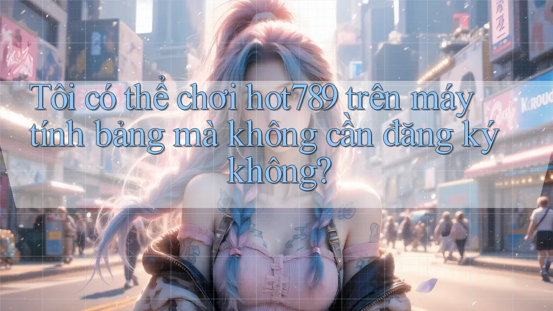 Tôi có thể chơi hot789 trên máy tính bảng mà không cần đăng ký không?