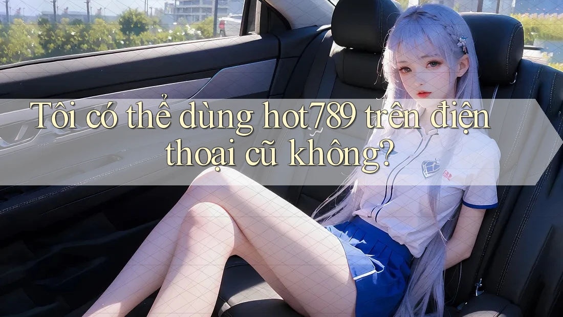 Tôi có thể dùng hot789 trên điện thoại cũ không? Tôi có thể dùng hot789 trên điện thoại cũ không?