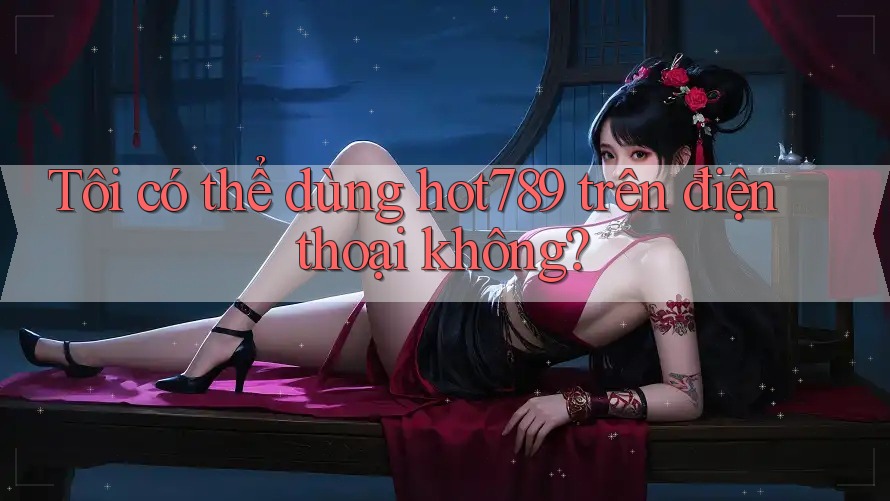 Tôi có thể dùng hot789 trên điện thoại không? Tôi có thể dùng hot789 trên điện thoại không?