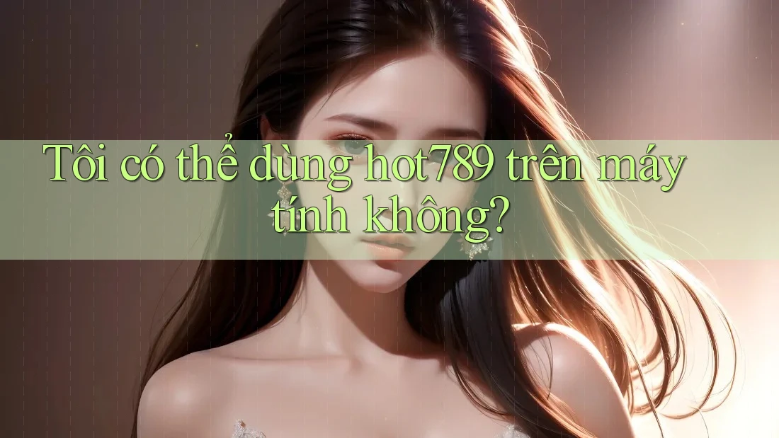 Tôi có thể dùng Hot789 trên máy tính không? Tôi có thể dùng Hot789 trên máy tính không?