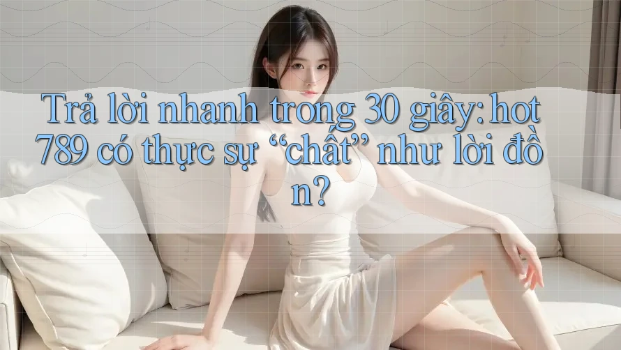 Trả lời nhanh trong 30 giây: hot789 có thực sự “chất” như lời đồn?