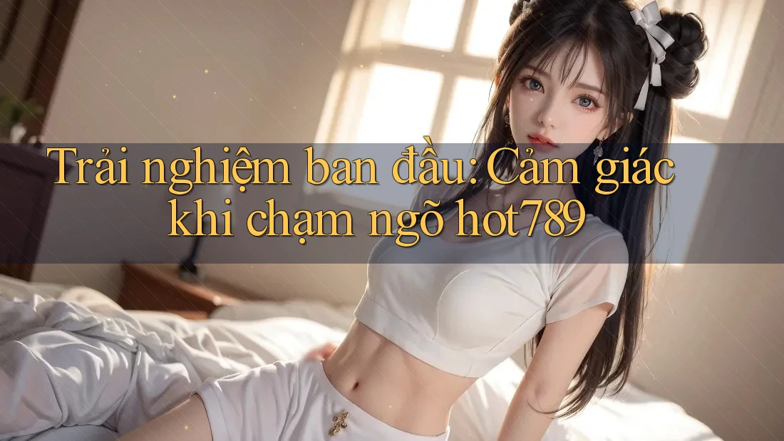 Trải nghiệm ban đầu: Cảm giác khi chạm ngõ hot789