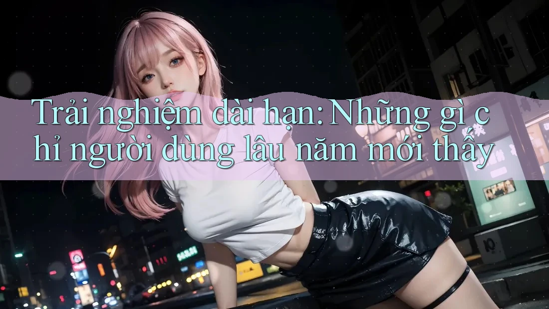 Trải nghiệm dài hạn: Những gì chỉ người dùng lâu năm mới thấy Trải nghiệm dài hạn: Những gì chỉ người dùng lâu năm mới thấy