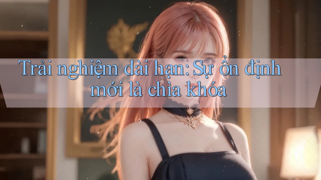 Trải nghiệm dài hạn: Sự ổn định mới là chìa khóa