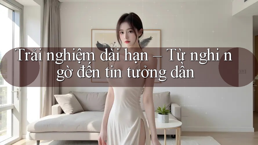 Trải nghiệm dài hạn – Từ nghi ngờ đến tin tưởng dần Trải nghiệm dài hạn – Từ nghi ngờ đến tin tưởng dần