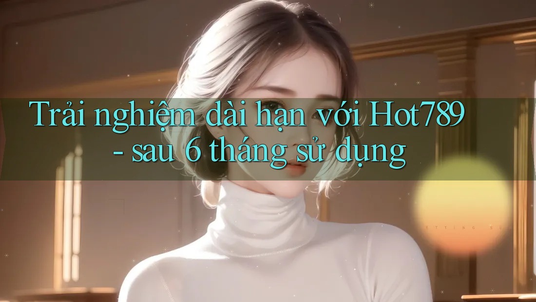 Trải nghiệm dài hạn với Hot789 - sau 6 tháng sử dụng Trải nghiệm dài hạn với Hot789 - sau 6 tháng sử dụng