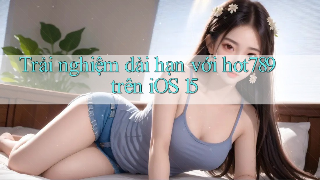 Trải nghiệm dài hạn với hot789 trên iOS 15