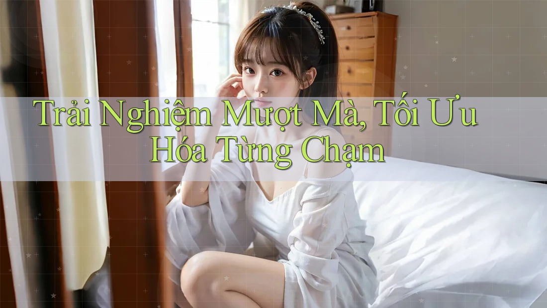 Trải Nghiệm Mượt Mà, Tối Ưu Hóa Từng Chạm Trải Nghiệm Mượt Mà, Tối Ưu Hóa Từng Chạm
