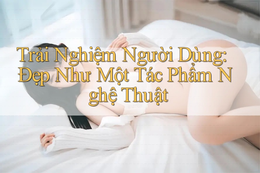 Trải Nghiệm Người Dùng: Đẹp Như Một Tác Phẩm Nghệ Thuật Trải Nghiệm Người Dùng: Đẹp Như Một Tác Phẩm Nghệ Thuật
