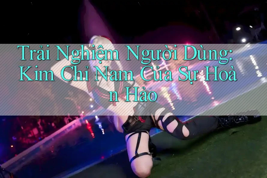 Trải Nghiệm Người Dùng: Kim Chỉ Nam Của Sự Hoàn Hảo Trải Nghiệm Người Dùng: Kim Chỉ Nam Của Sự Hoàn Hảo