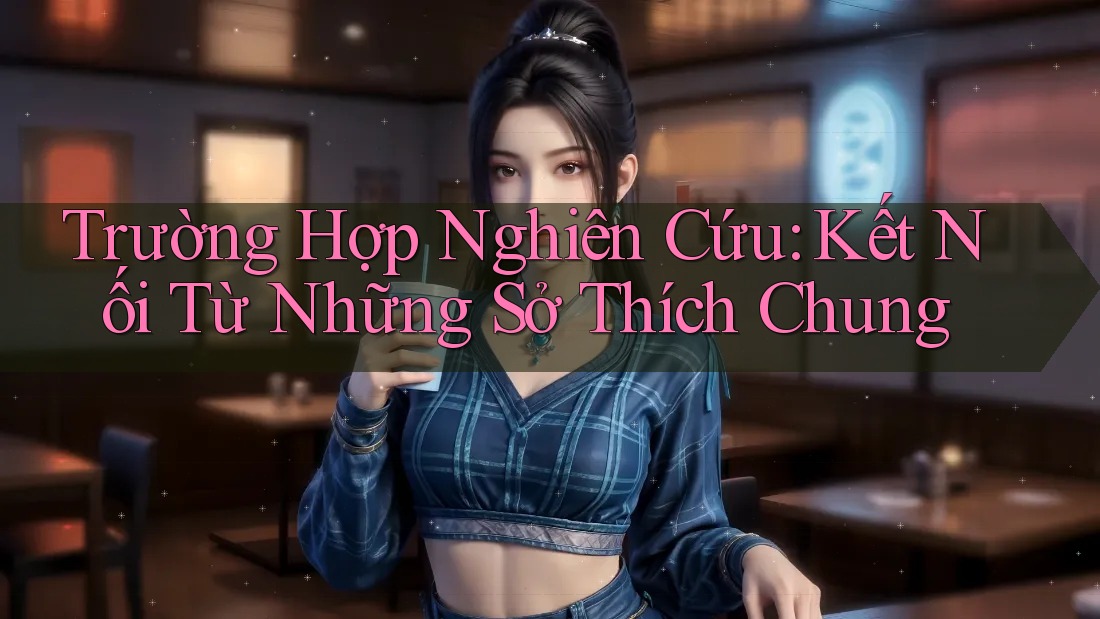 Trường Hợp Nghiên Cứu: Kết Nối Từ Những Sở Thích Chung Trường Hợp Nghiên Cứu: Kết Nối Từ Những Sở Thích Chung