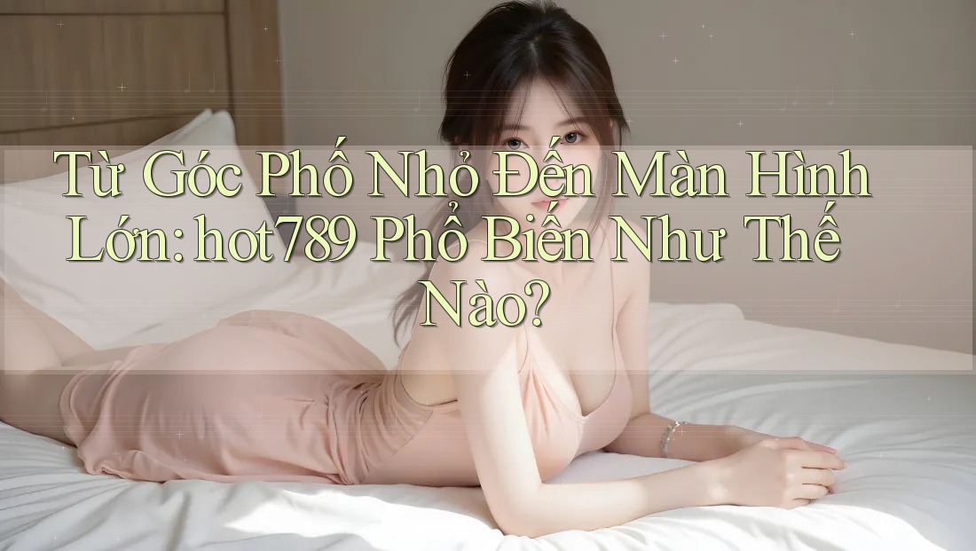 Từ Góc Phố Nhỏ Đến Màn Hình Lớn: hot789 Phổ Biến Như Thế Nào?