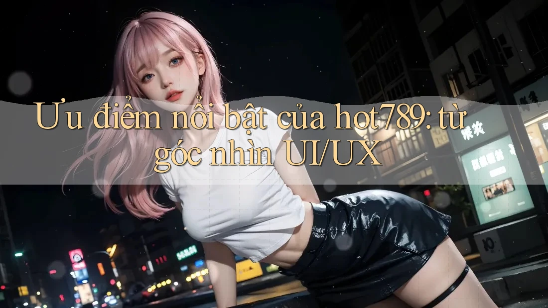 Ưu điểm nổi bật của hot789: từ góc nhìn UI/UX Ưu điểm nổi bật của hot789: từ góc nhìn UI/UX