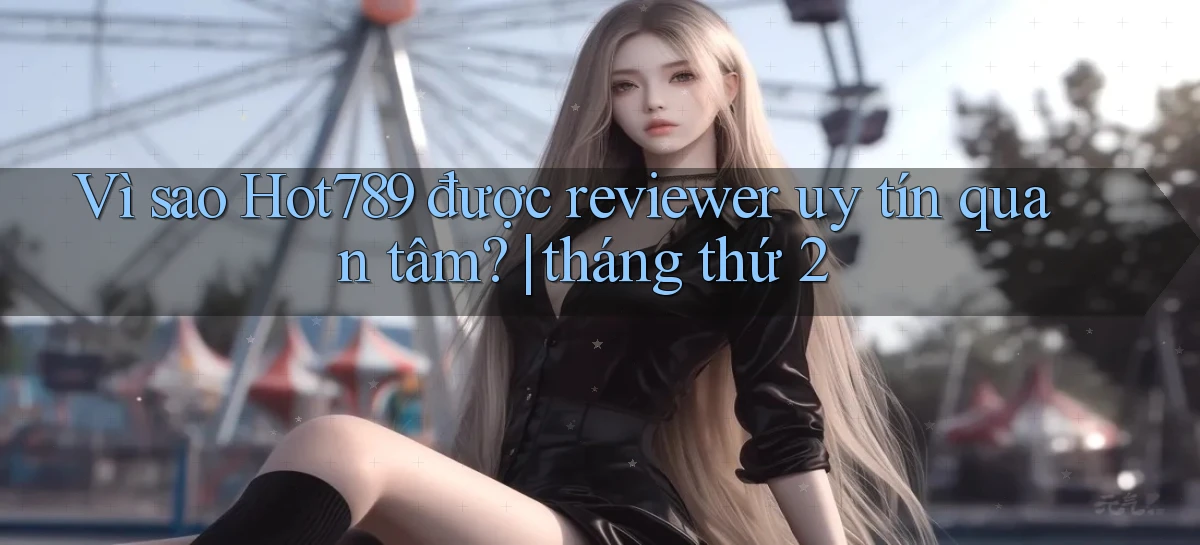 Vì sao Hot789 được reviewer uy tín quan tâm tháng thứ 2