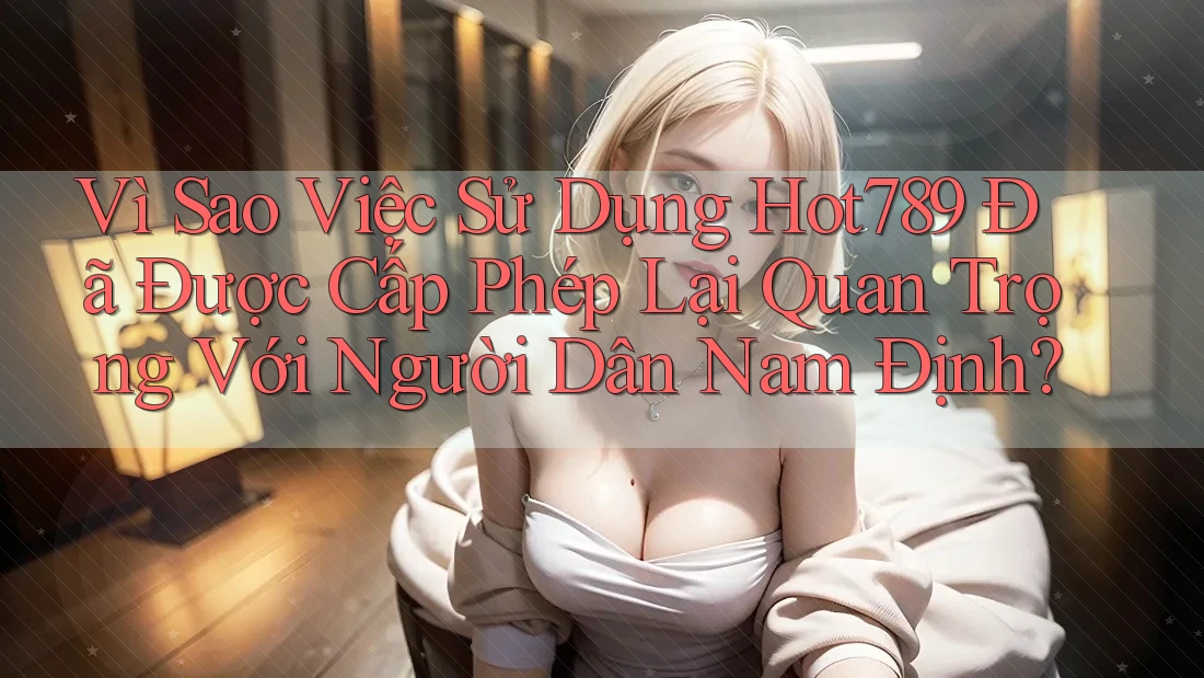 Vì Sao Việc Sử Dụng Hot789 Đã Được Cấp Phép Lại Quan Trọng Với Người Dân Nam Định?