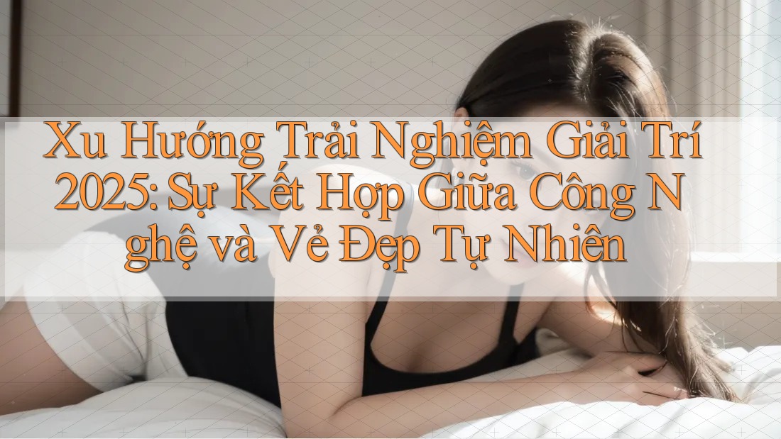 Xu Hướng Trải Nghiệm Giải Trí 2025: Sự Kết Hợp Giữa Công Nghệ và Vẻ Đẹp Tự Nhiên